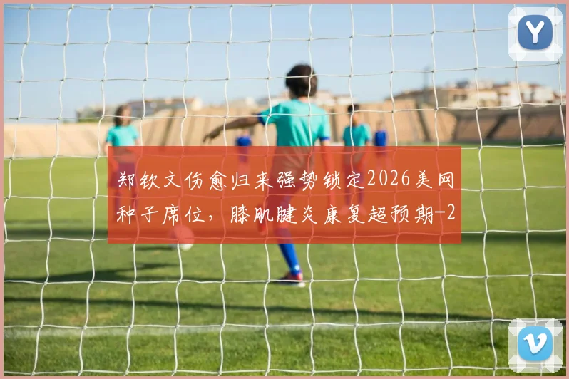 郑钦文伤愈归来强势锁定2026美网种子席位,膝肌腱炎康复超预期