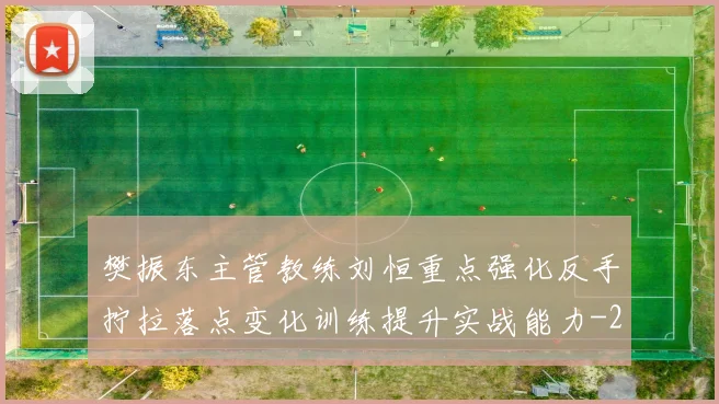 樊振东主管教练刘恒重点强化反手拧拉落点变化训练提升实战能力