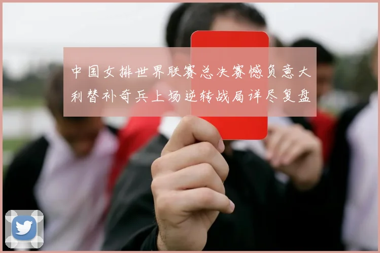 中国女排世界联赛总决赛憾负意大利替补奇兵上场逆转战局详尽复盘