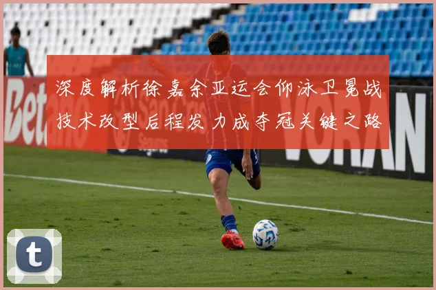 深度解析徐嘉余亚运会仰泳卫冕战技术改型后程发力成夺冠关键之路