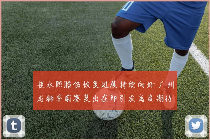 崔永熙膝伤恢复进展持续向好 广州龙狮季前赛复出在即引发高度期待