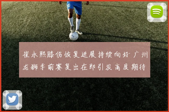 崔永熙膝伤恢复进展持续向好 广州龙狮季前赛复出在即引发高度期待