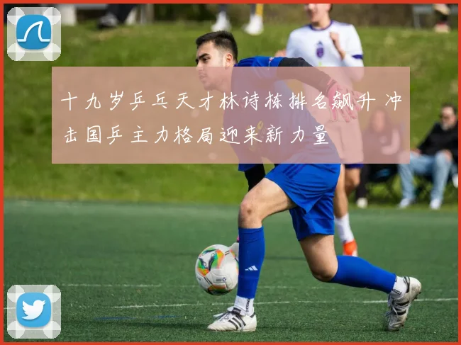 十九岁乒乓天才林诗栋排名飙升 冲击国乒主力格局迎来新力量