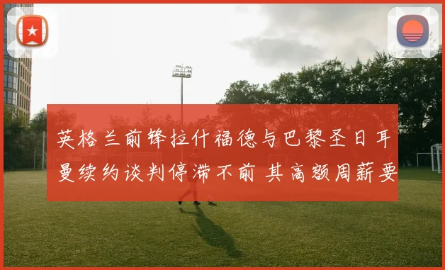 英格兰前锋拉什福德与巴黎圣日耳曼续约谈判停滞不前 其高额周薪要求成为难以逾越的障碍引发外界关注