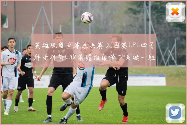 英雄联盟全球总决赛入围赛LPL四号种子对阵GAM前瞻谁能抢下关键一胜