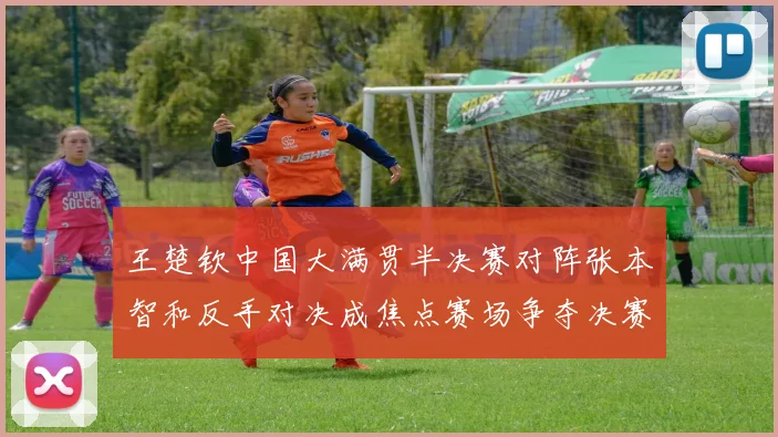 王楚钦中国大满贯半决赛对阵张本智和反手对决成焦点赛场争夺决赛席位