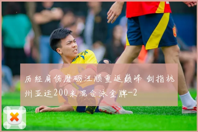 历经肩伤磨砺汪顺重返巅峰 剑指杭州亚运200米混合泳金牌