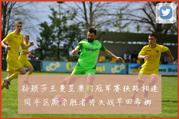 孙颖莎王曼昱澳门冠军赛狭路相逢 同半区厮杀胜者将决战早田希娜