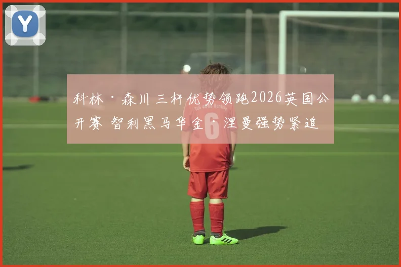 科林·森川三杆优势领跑2026英国公开赛 智利黑马华金·涅曼强势紧追引爆冠军悬念