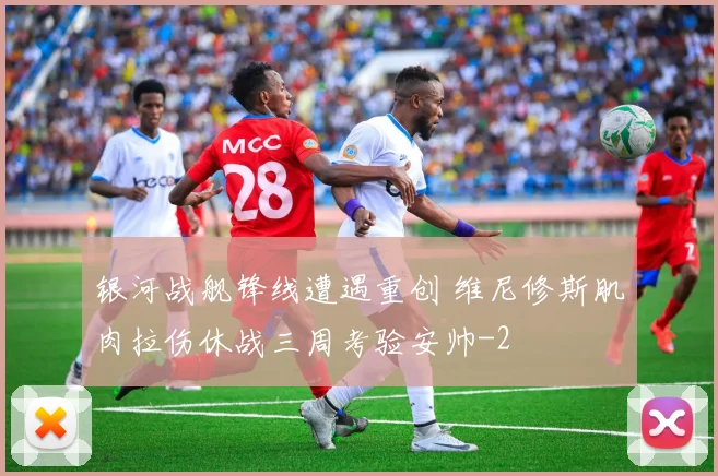 银河战舰锋线遭遇重创 维尼修斯肌肉拉伤休战三周考验安帅